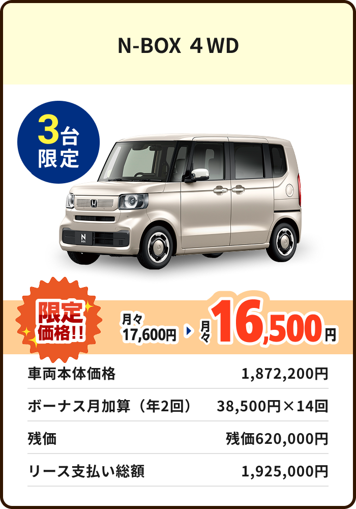 N-BOX ４WD 3台限定 月々17,600円 限定価格16,500円 車両本体価格 1,872,200円 ボーナス月加算（年2回）38,500円×14回 残価 残価620,000円 リース支払い総額 1,925,000円